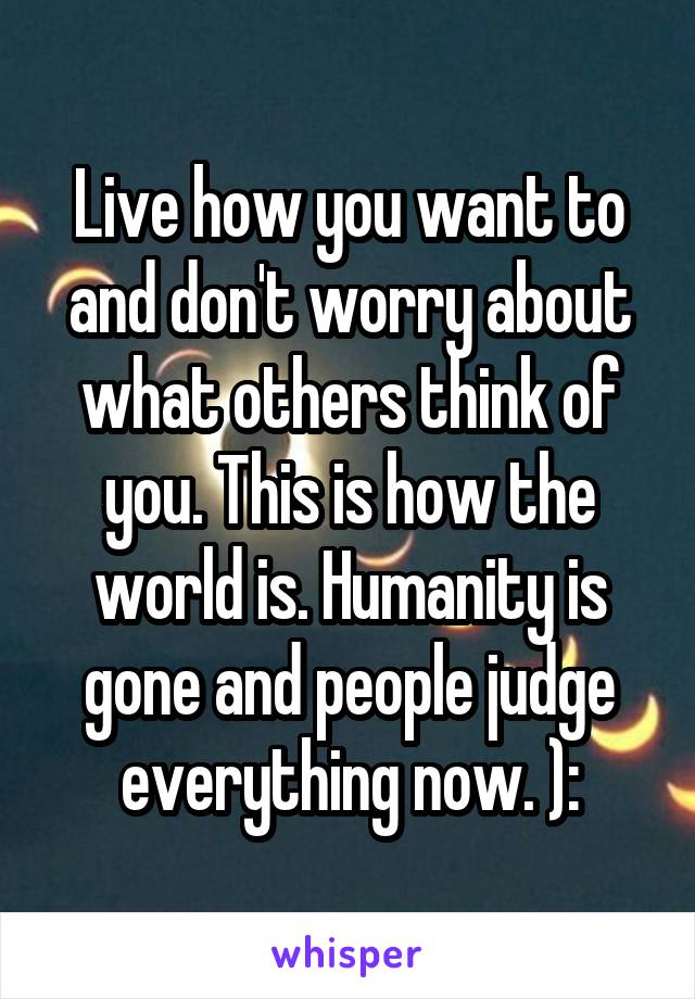 Live how you want to and don't worry about what others think of you. This is how the world is. Humanity is gone and people judge everything now. ):