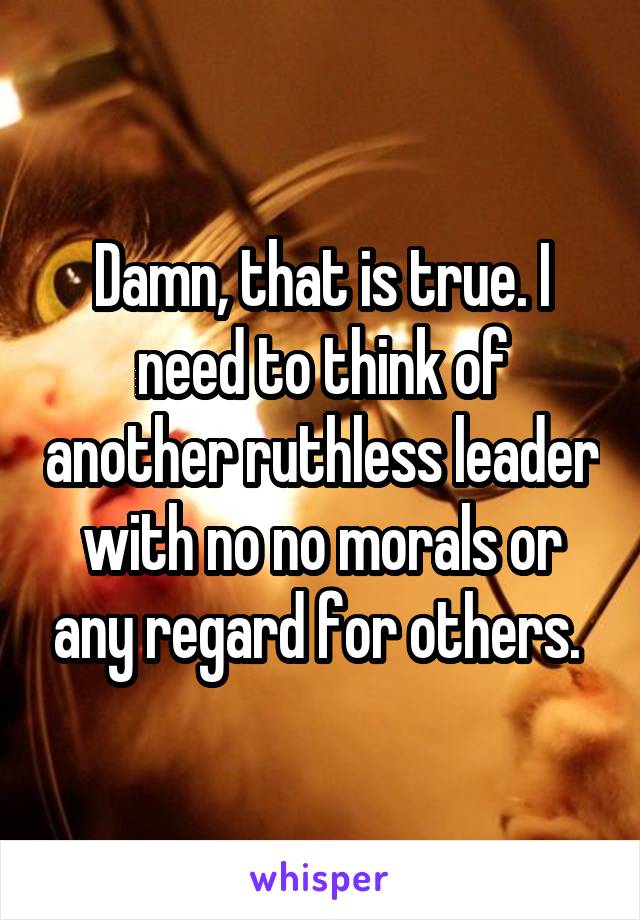 Damn, that is true. I need to think of another ruthless leader with no no morals or any regard for others. 