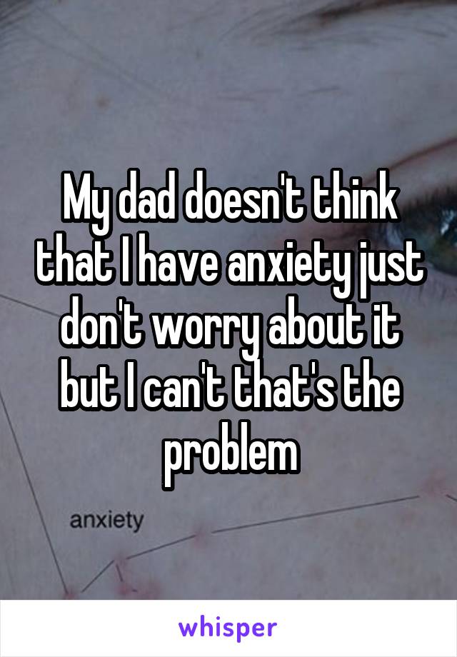 My dad doesn't think that I have anxiety just don't worry about it but I can't that's the problem