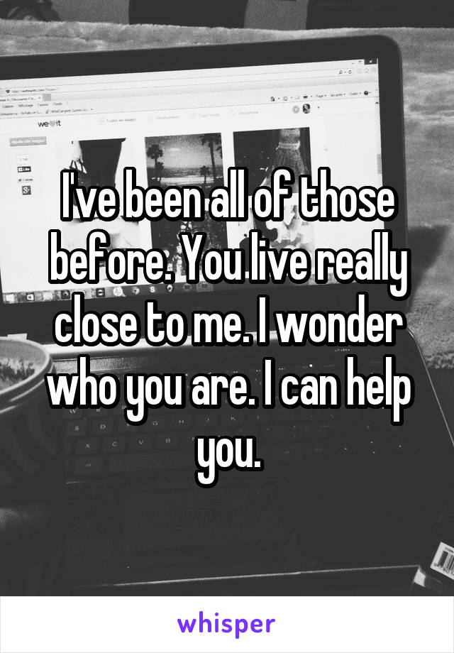 I've been all of those before. You live really close to me. I wonder who you are. I can help you.