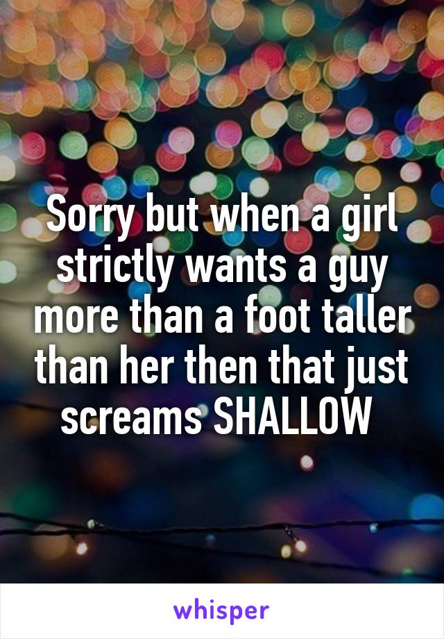 Sorry but when a girl strictly wants a guy more than a foot taller than her then that just screams SHALLOW 