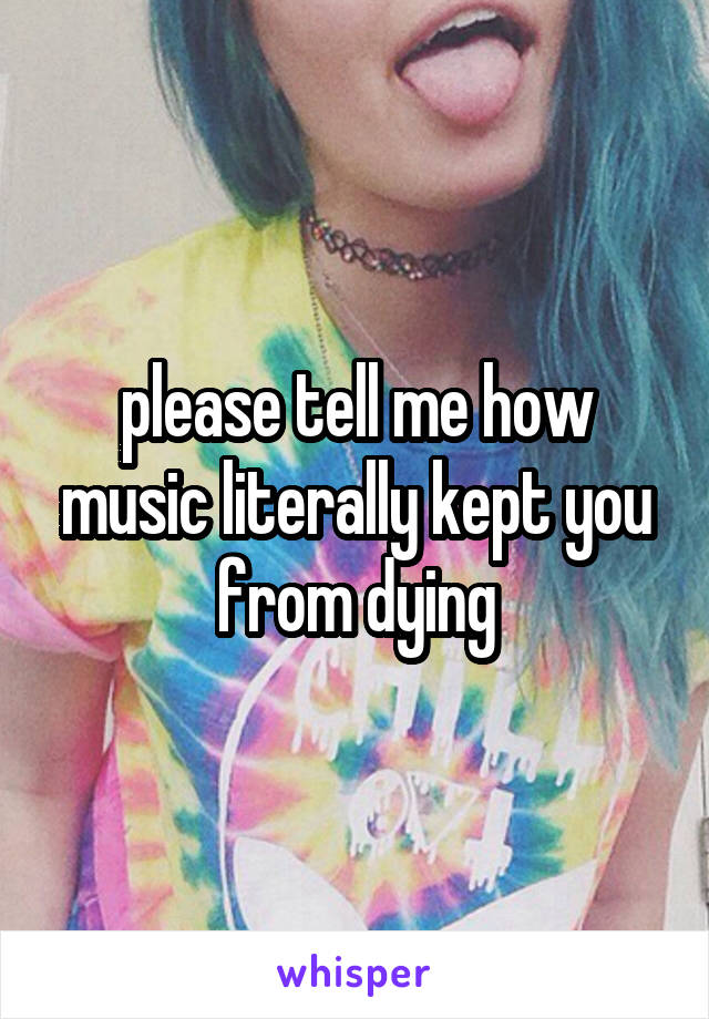 please tell me how music literally kept you from dying