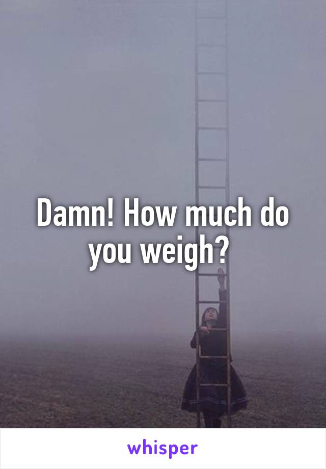 Damn! How much do you weigh? 