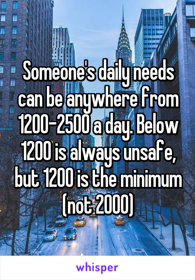 Someone's daily needs can be anywhere from 1200-2500 a day. Below 1200 is always unsafe, but 1200 is the minimum (not 2000)