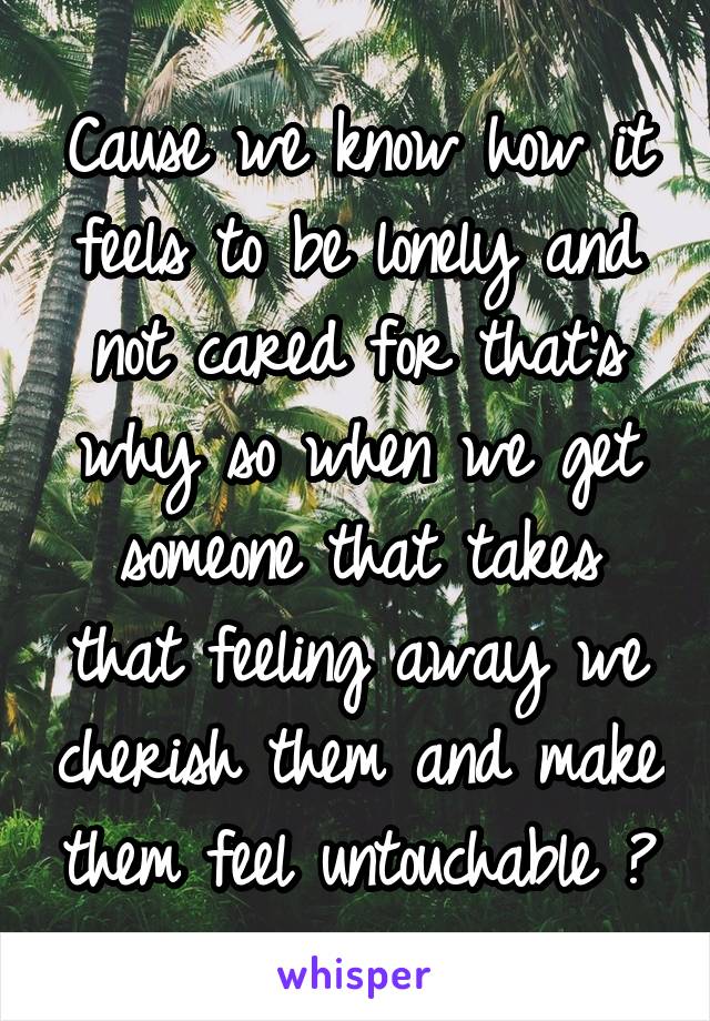 Cause we know how it feels to be lonely and not cared for that's why so when we get someone that takes that feeling away we cherish them and make them feel untouchable 😊