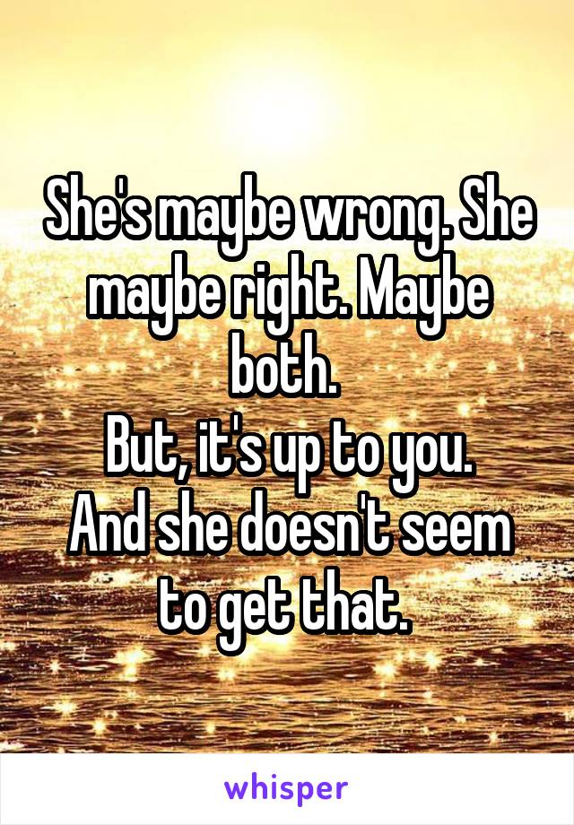 She's maybe wrong. She maybe right. Maybe both. 
But, it's up to you.
And she doesn't seem to get that. 