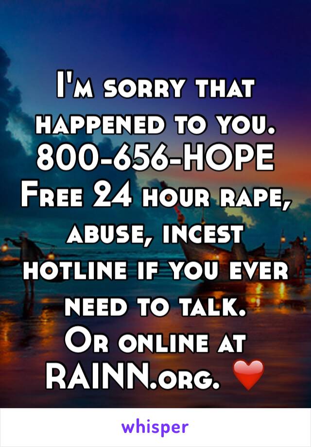 I'm sorry that happened to you. 800-656-HOPE
Free 24 hour rape, abuse, incest hotline if you ever need to talk. 
Or online at RAINN.org. ❤️