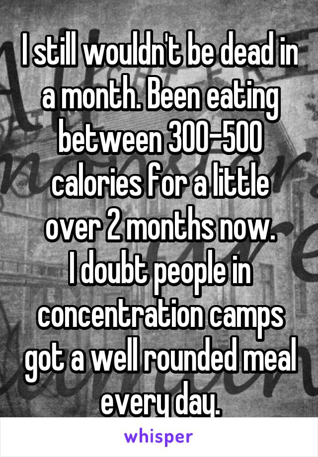 I still wouldn't be dead in a month. Been eating between 300-500 calories for a little over 2 months now.
I doubt people in concentration camps got a well rounded meal every day.