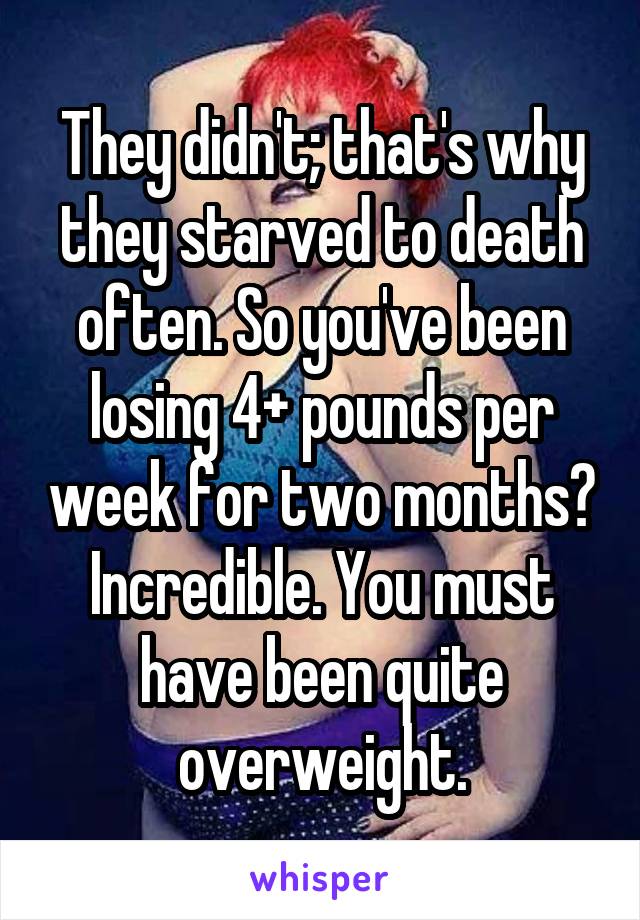 They didn't; that's why they starved to death often. So you've been losing 4+ pounds per week for two months? Incredible. You must have been quite overweight.