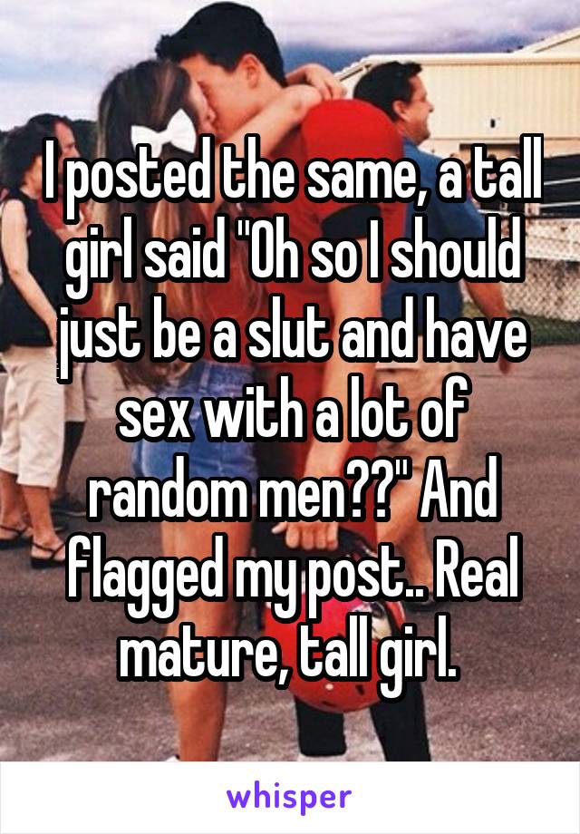 I posted the same, a tall girl said "Oh so I should just be a slut and have sex with a lot of random men??" And flagged my post.. Real mature, tall girl. 