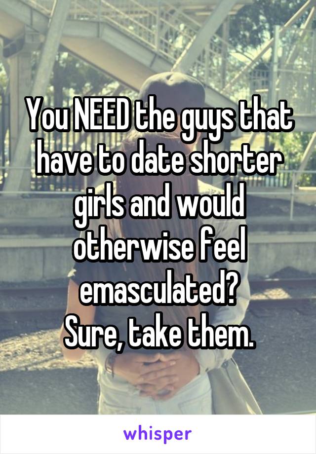You NEED the guys that have to date shorter girls and would otherwise feel emasculated?
Sure, take them.