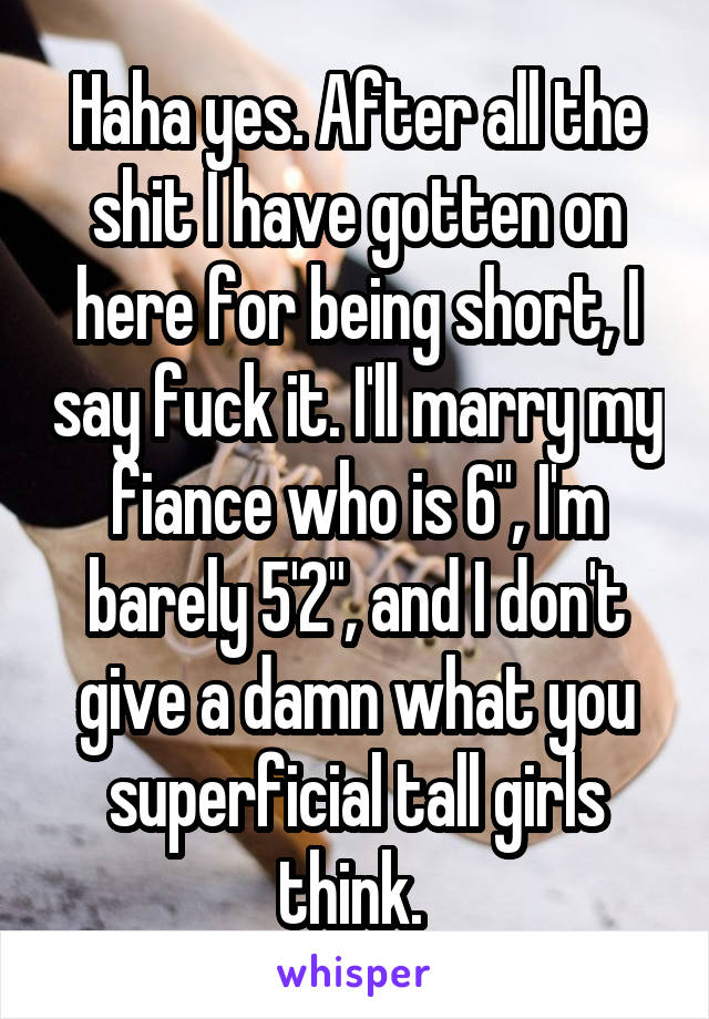 Haha yes. After all the shit I have gotten on here for being short, I say fuck it. I'll marry my fiance who is 6", I'm barely 5'2", and I don't give a damn what you superficial tall girls think. 