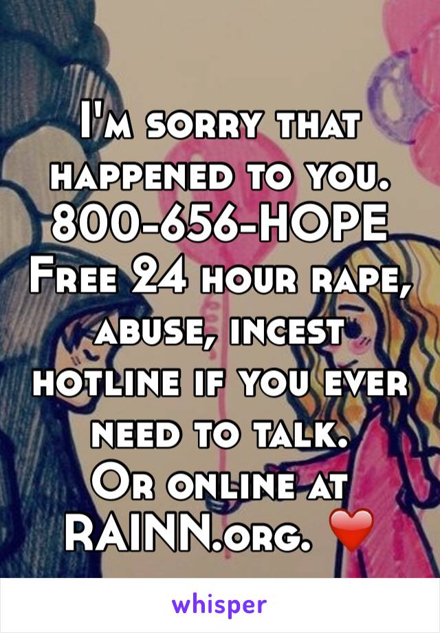 I'm sorry that happened to you. 800-656-HOPE
Free 24 hour rape, abuse, incest hotline if you ever need to talk. 
Or online at RAINN.org. ❤️