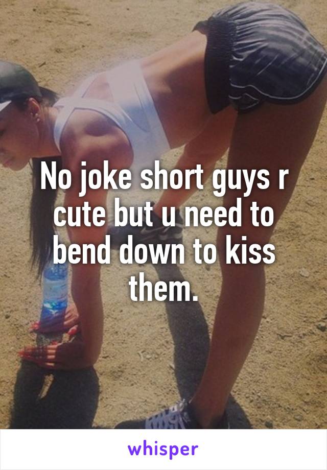 No joke short guys r cute but u need to bend down to kiss them.