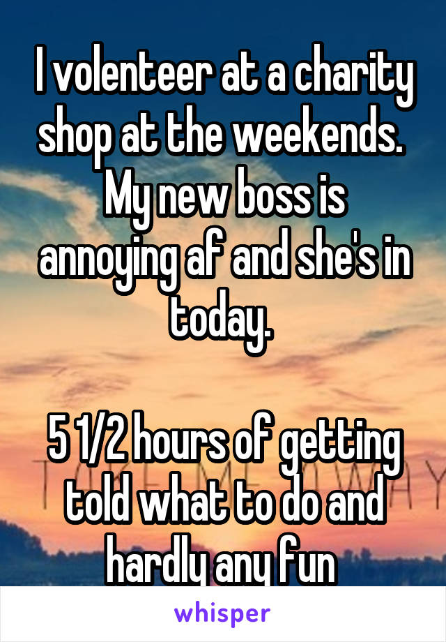 I volenteer at a charity shop at the weekends. 
My new boss is annoying af and she's in today. 

5 1/2 hours of getting told what to do and hardly any fun 