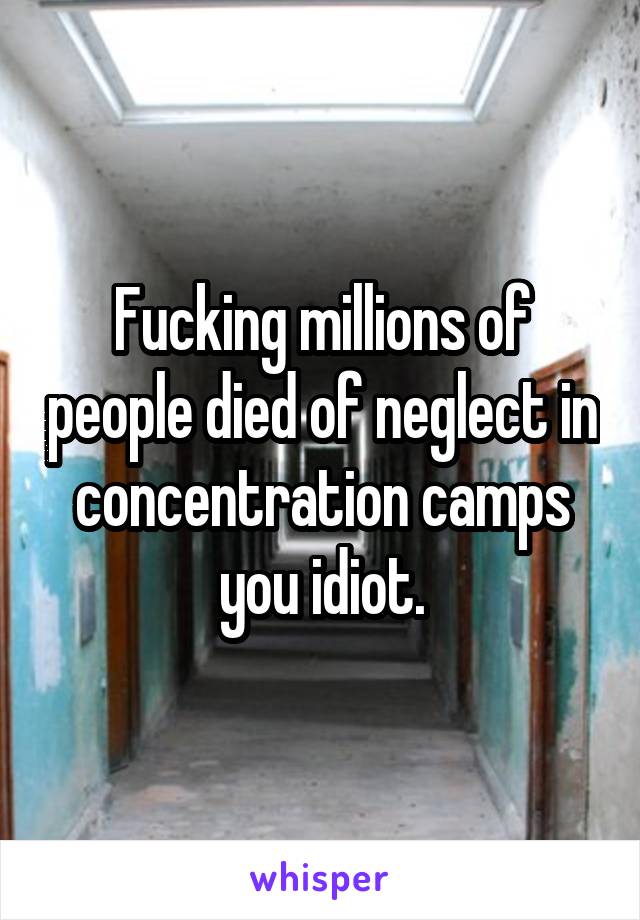 Fucking millions of people died of neglect in concentration camps you idiot.