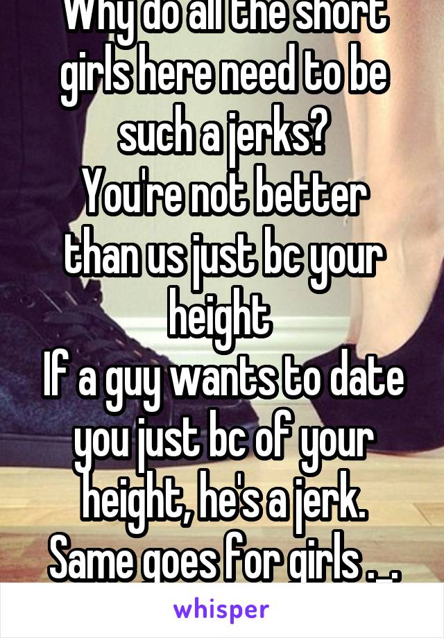 Why do all the short girls here need to be such a jerks?
You're not better than us just bc your height 
If a guy wants to date you just bc of your height, he's a jerk.
Same goes for girls ._.
Grow up!