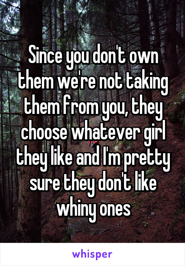 Since you don't own them we're not taking them from you, they choose whatever girl they like and I'm pretty sure they don't like whiny ones