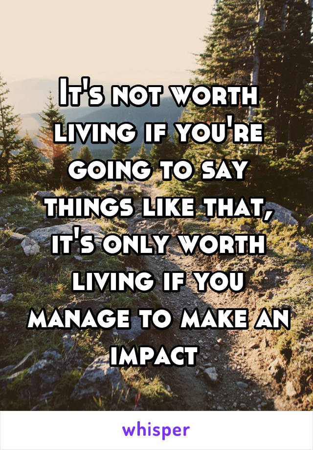 It's not worth living if you're going to say things like that, it's only worth living if you manage to make an impact 