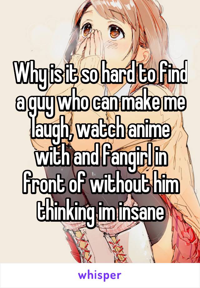 Why is it so hard to find a guy who can make me laugh, watch anime with and fangirl in front of without him thinking im insane