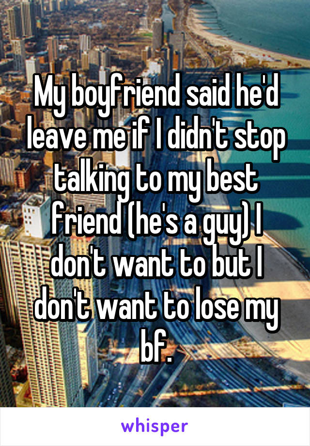 My boyfriend said he'd leave me if I didn't stop talking to my best friend (he's a guy) I don't want to but I don't want to lose my bf.