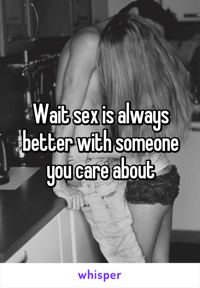 Wait sex is always better with someone you care about