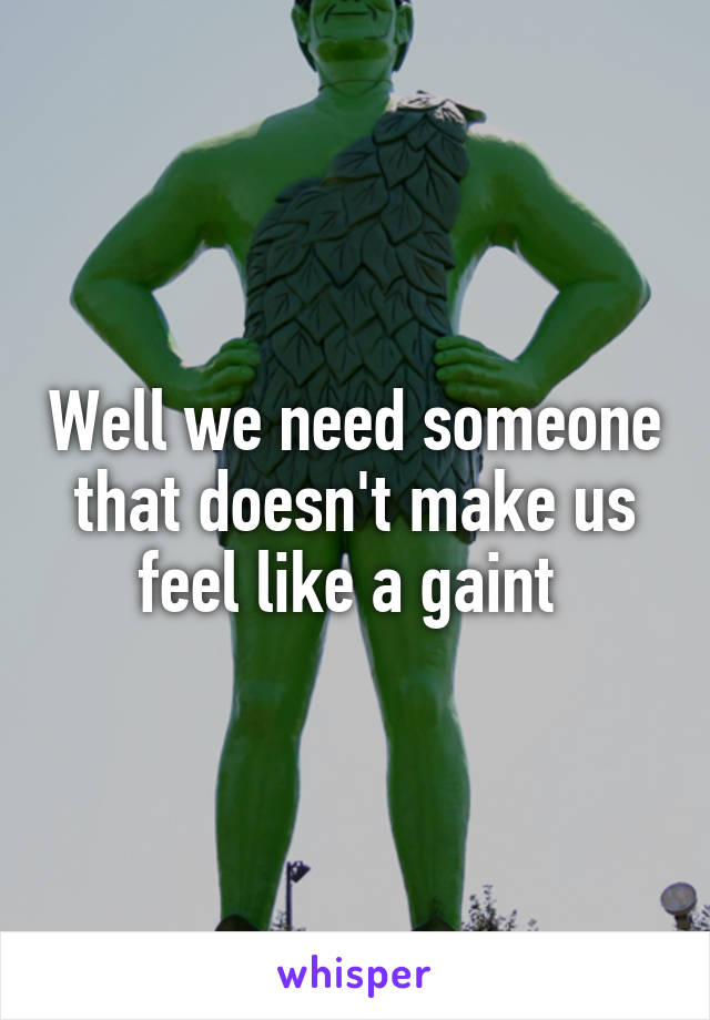 Well we need someone that doesn't make us feel like a gaint 