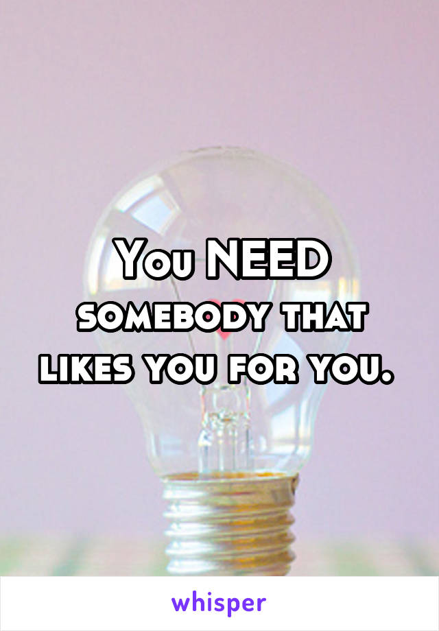 You NEED somebody that likes you for you. 