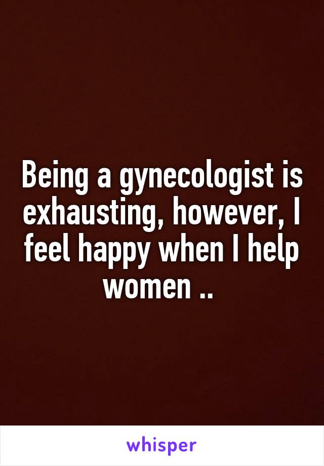 Being a gynecologist is exhausting, however, I feel happy when I help women .. 