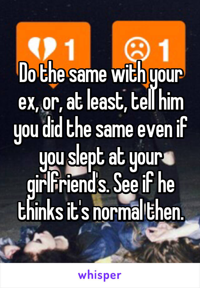 Do the same with your ex, or, at least, tell him you did the same even if you slept at your girlfriend's. See if he thinks it's normal then.