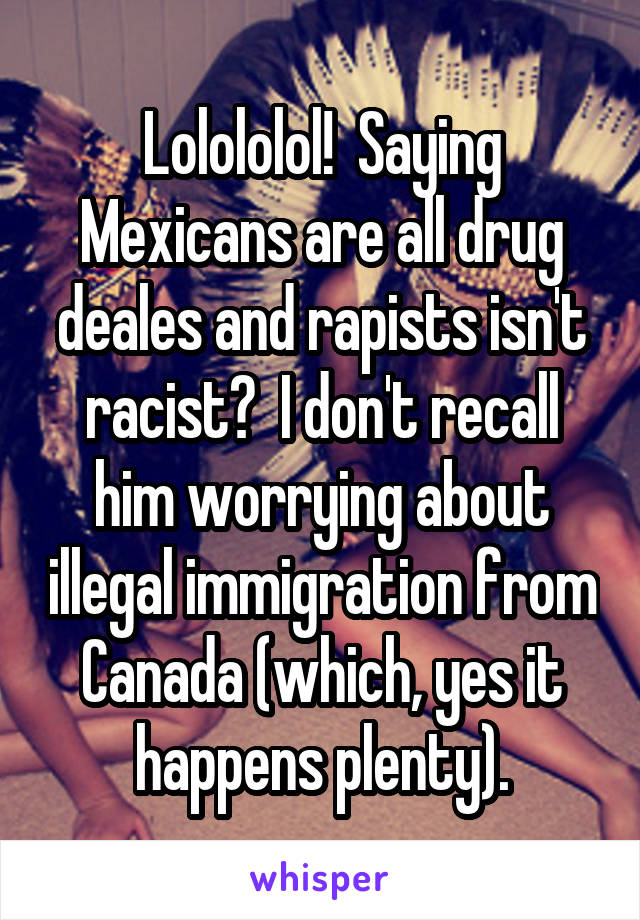 Lolololol!  Saying Mexicans are all drug deales and rapists isn't racist?  I don't recall him worrying about illegal immigration from Canada (which, yes it happens plenty).