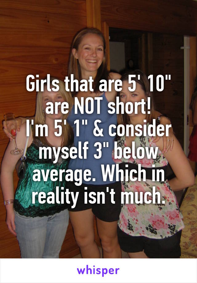 Girls that are 5' 10" are NOT short!
I'm 5' 1" & consider myself 3" below average. Which in reality isn't much.