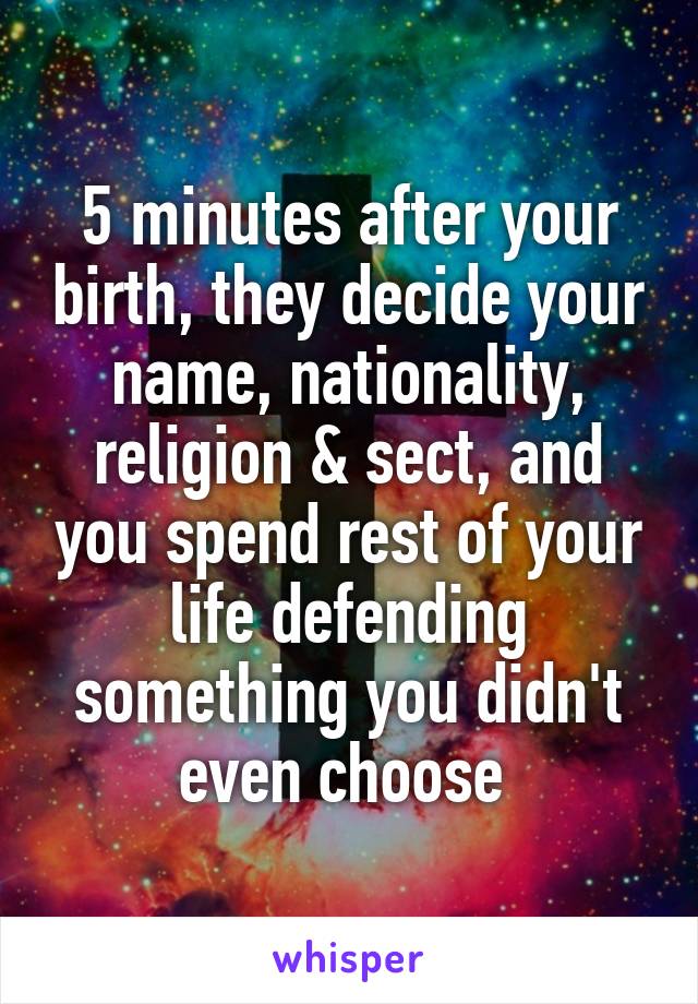 5 minutes after your birth, they decide your name, nationality, religion & sect, and you spend rest of your life defending something you didn't even choose 