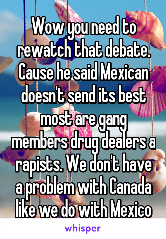 Wow you need to rewatch that debate. Cause he said Mexican doesn't send its best most are gang members drug dealers a rapists. We don't have a problem with Canada like we do with Mexico