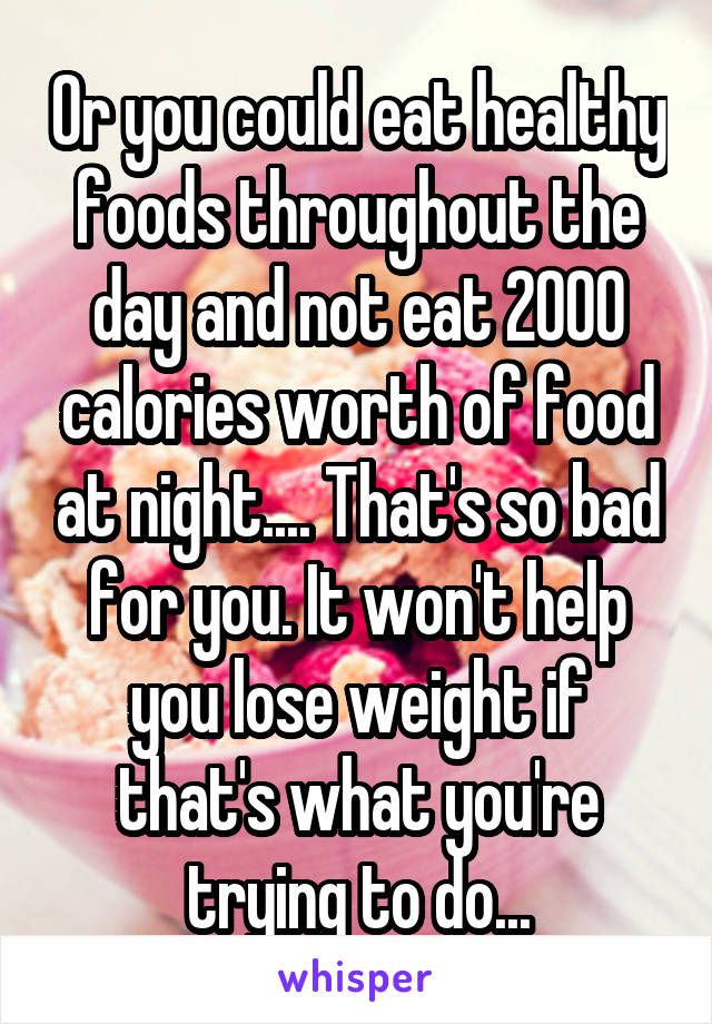 Or you could eat healthy foods throughout the day and not eat 2000 calories worth of food at night.... That's so bad for you. It won't help you lose weight if that's what you're trying to do...