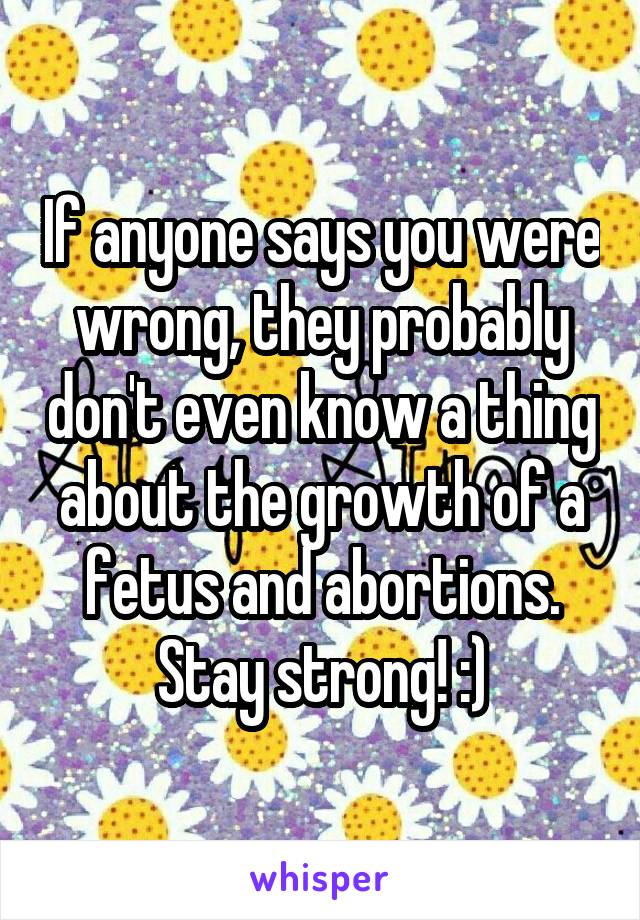 If anyone says you were wrong, they probably don't even know a thing about the growth of a fetus and abortions. Stay strong! :)