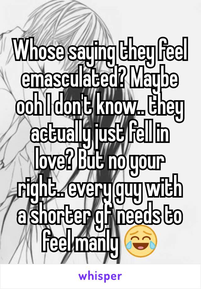 Whose saying they feel emasculated? Maybe ooh I don't know.. they actually just fell in love? But no your right.. every guy with a shorter gf needs to feel manly 😂