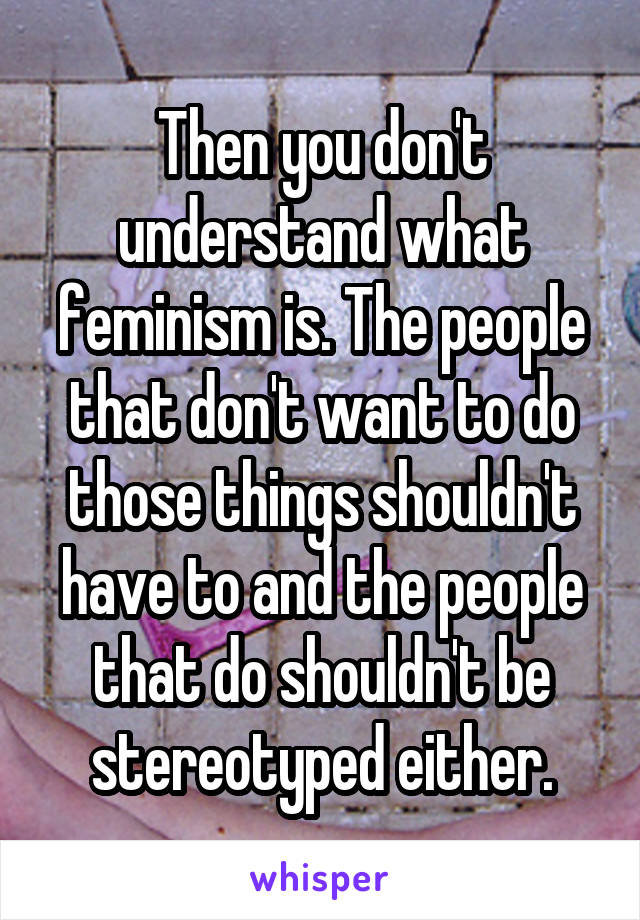 Then you don't understand what feminism is. The people that don't want to do those things shouldn't have to and the people that do shouldn't be stereotyped either.