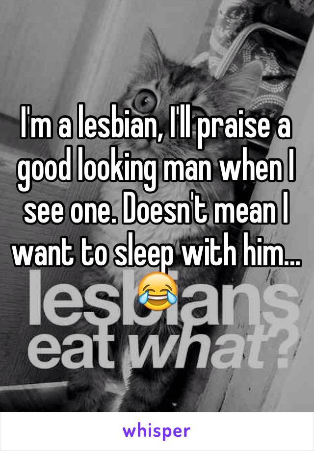 I'm a lesbian, I'll praise a good looking man when I see one. Doesn't mean I want to sleep with him... 😂