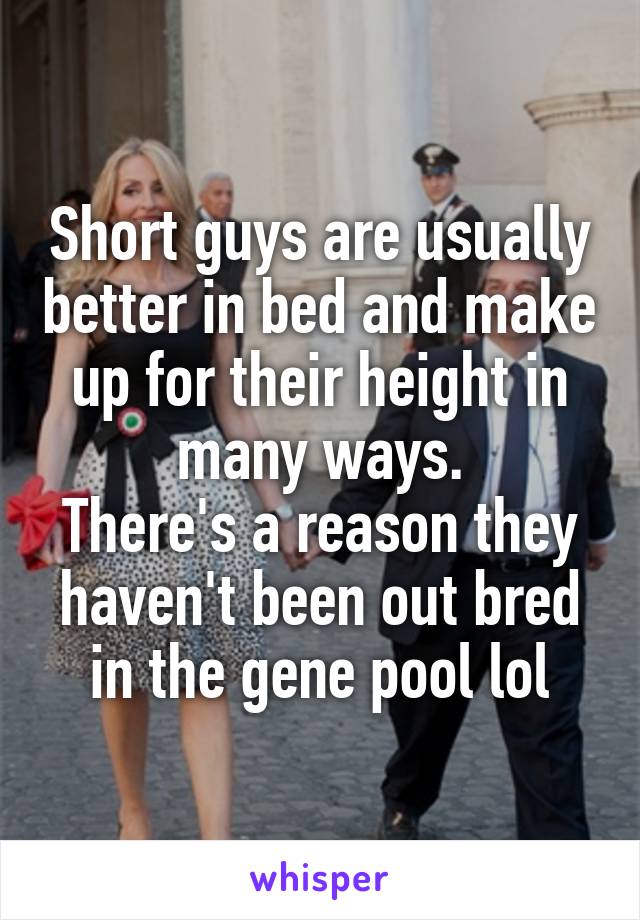 Short guys are usually better in bed and make up for their height in many ways.
There's a reason they haven't been out bred in the gene pool lol