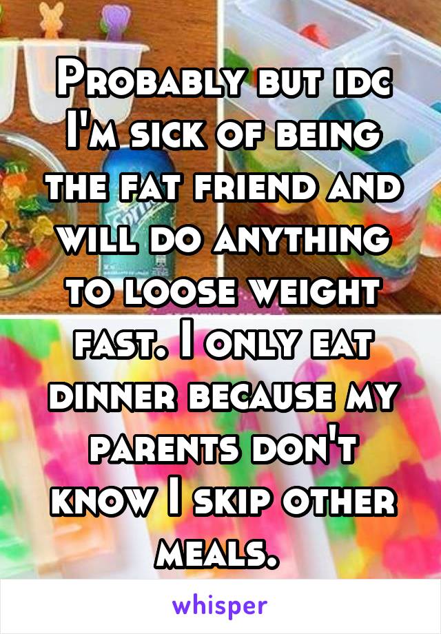 Probably but idc I'm sick of being the fat friend and will do anything to loose weight fast. I only eat dinner because my parents don't know I skip other meals. 