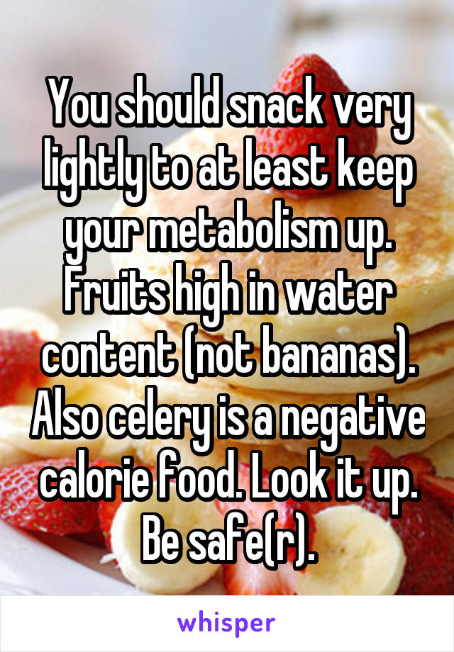 You should snack very lightly to at least keep your metabolism up. Fruits high in water content (not bananas). Also celery is a negative calorie food. Look it up. Be safe(r).