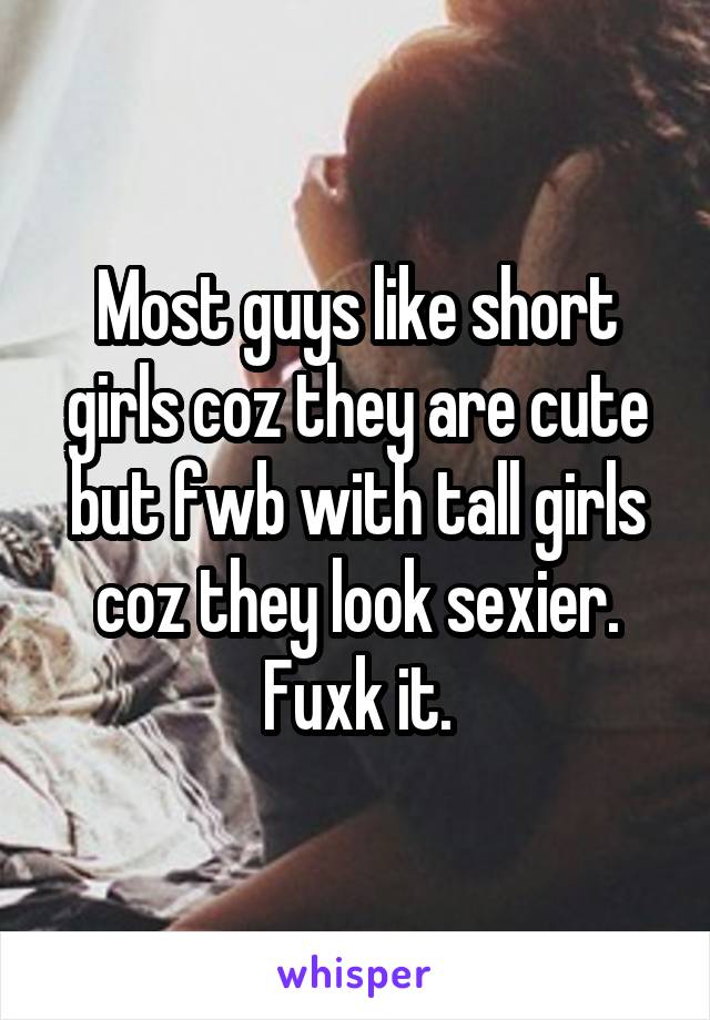 Most guys like short girls coz they are cute but fwb with tall girls coz they look sexier. Fuxk it.