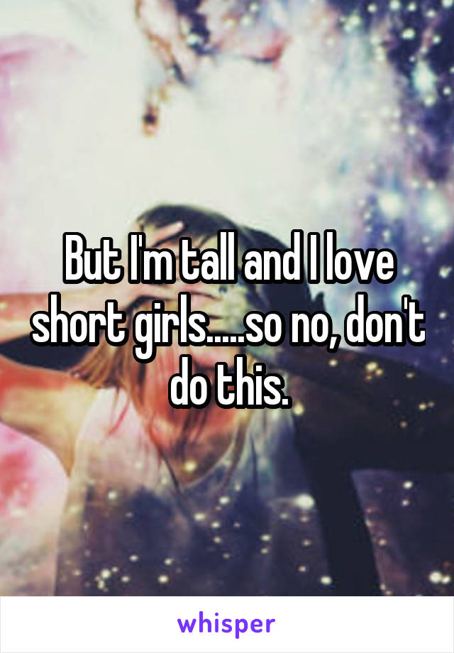 But I'm tall and I love short girls.....so no, don't do this.