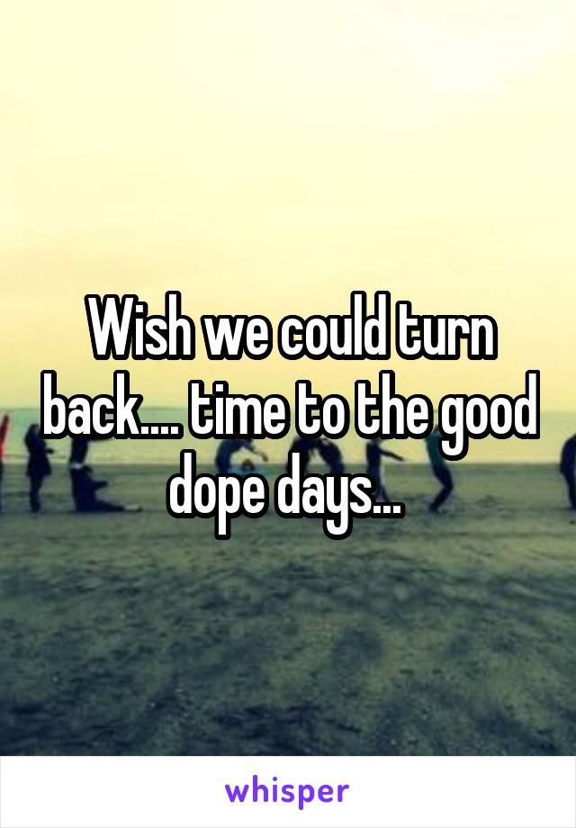 Wish we could turn back.... time to the good dope days... 