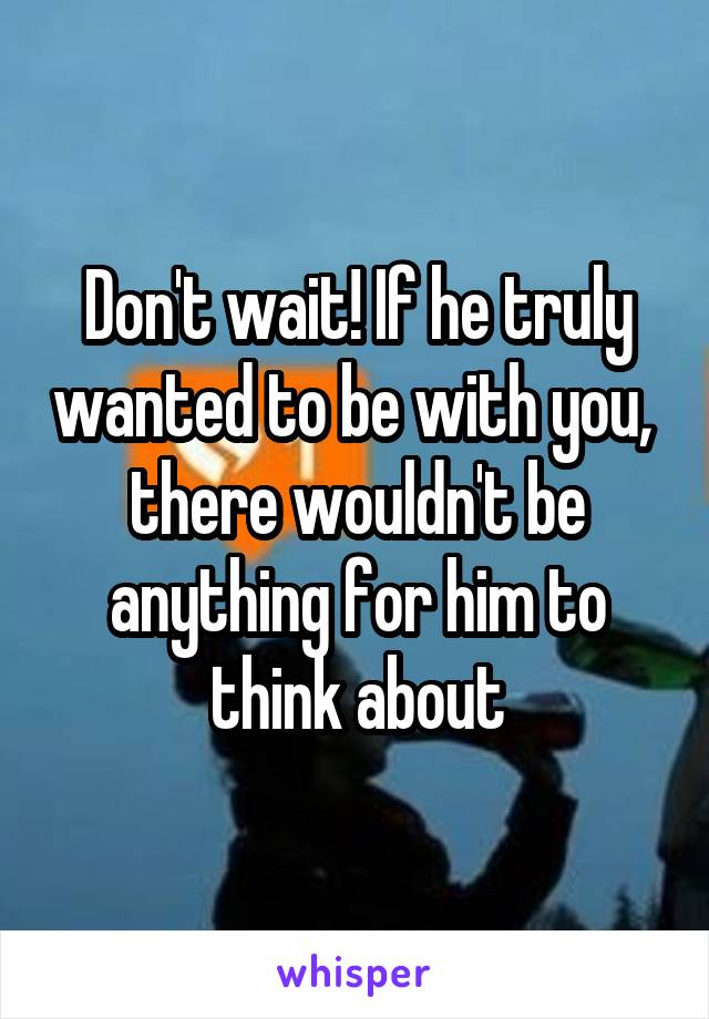 Don't wait! If he truly wanted to be with you,  there wouldn't be anything for him to think about