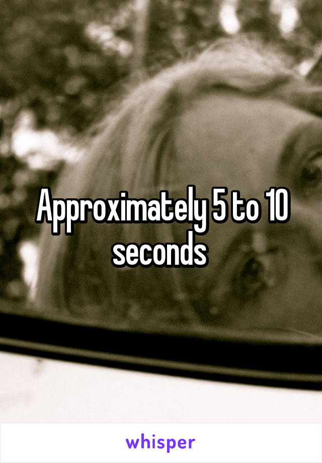 Approximately 5 to 10 seconds 