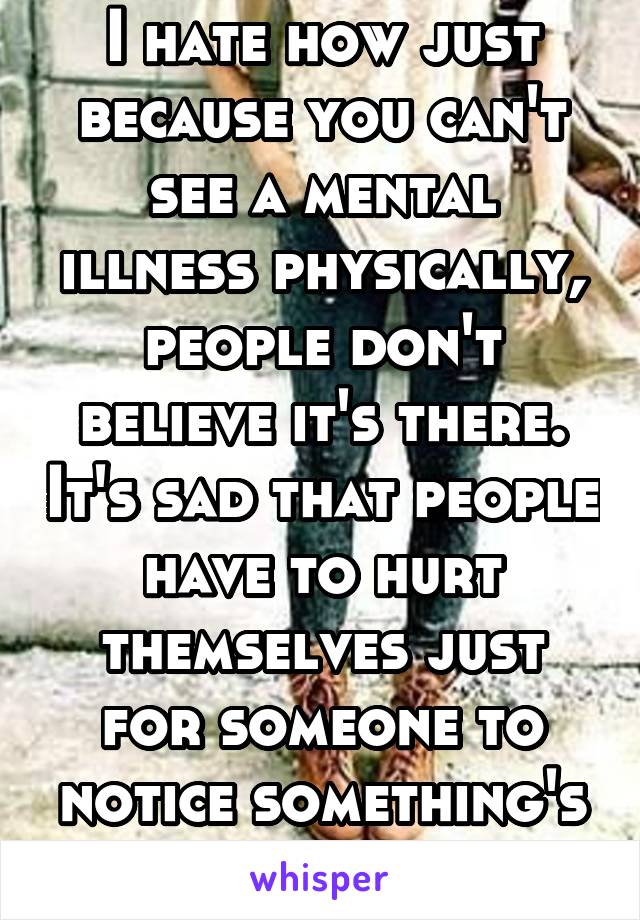 I hate how just because you can't see a mental illness physically, people don't believe it's there. It's sad that people have to hurt themselves just for someone to notice something's wrong 