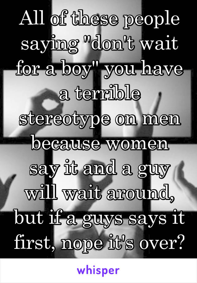 All of these people saying "don't wait for a boy" you have a terrible stereotype on men because women say it and a guy will wait around, but if a guys says it first, nope it's over? Wait for him.