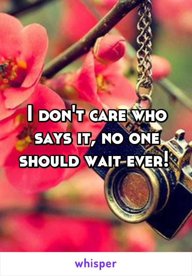 I don't care who says it, no one should wait ever! 